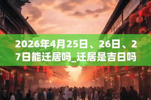 2026年4月25日、26日、27日能迁居吗_迁居是吉日吗
