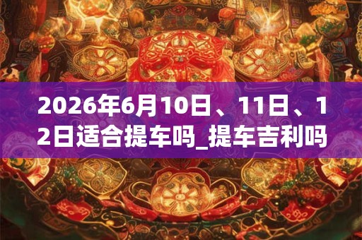 2026年6月10日、11日、12日适合提车吗_提车吉利吗 2026年6月10日、11日、12日适合提车吗_提车吉利吗