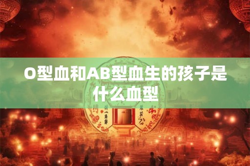 O型血和AB型血生的孩子是什么血型 O型血和AB型血生的孩子是什么血型