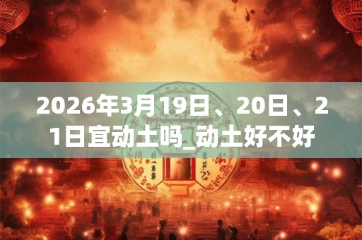 2026年3月19日、20日、21日宜动土吗_动土好不好