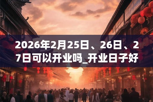 2026年2月25日、26日、27日可以开业吗_开业日子好吗 2026年2月25日、26日、27日可以开业吗_开业日子好吗
