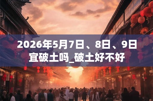 2026年5月7日、8日、9日宜破土吗_破土好不好 2026年5月7日、8日、9日宜破土吗_破土好不好