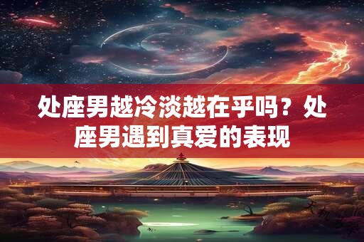 处座男越冷淡越在乎吗?处座男遇到真爱的表现 处座男越冷淡越在乎吗?处座男遇到真爱的表现