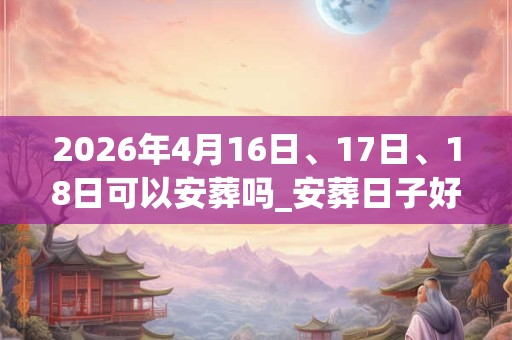 2026年4月16日、17日、18日可以安葬吗_安葬日子好吗