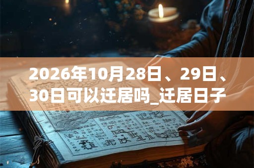 2026年10月28日、29日、30日可以迁居吗_迁居日子好吗 2026年10月28日、29日、30日可以迁居吗_迁居日子好吗