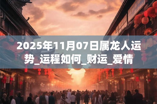 2025年11月07日属龙人运势_运程如何_财运_爱情