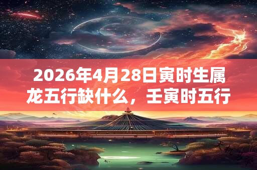 2026年4月28日寅时生属龙五行缺什么,壬寅时五行缺什么 2026年4月28日寅时生属龙五行缺什么,壬寅时五行缺什么