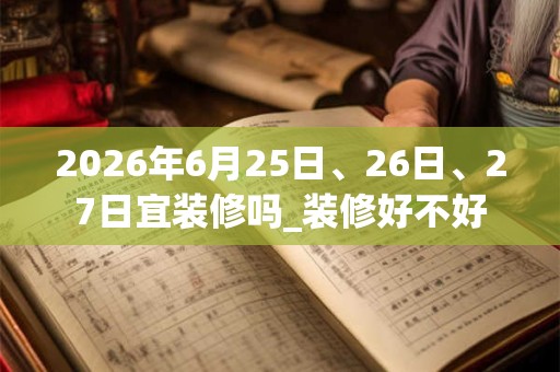 2026年6月25日、26日、27日宜装修吗_装修好不好