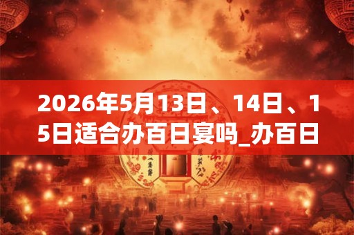 2026年5月13日、14日、15日适合办百日宴吗_办百日宴吉利吗