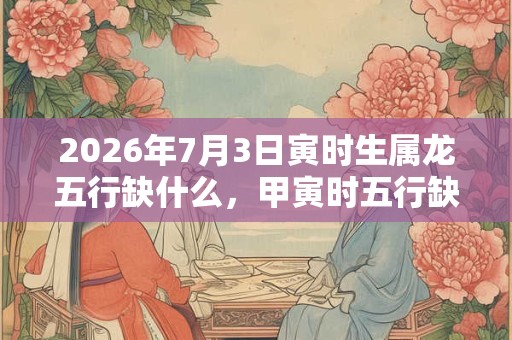 2026年7月3日寅时生属龙五行缺什么,甲寅时五行缺什么 2026年7月3日寅时生属龙五行缺什么,甲寅时五行缺什么