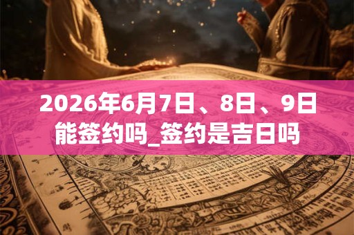 2026年6月7日、8日、9日能签约吗_签约是吉日吗