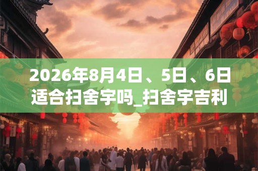2026年8月4日、5日、6日适合扫舍宇吗_扫舍宇吉利吗