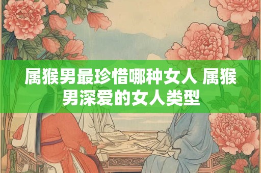 属猴男最珍惜哪种女人 属猴男深爱的女人类型