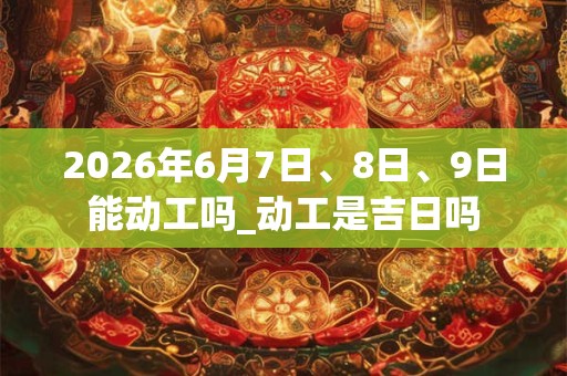 2026年6月7日、8日、9日能动工吗_动工是吉日吗