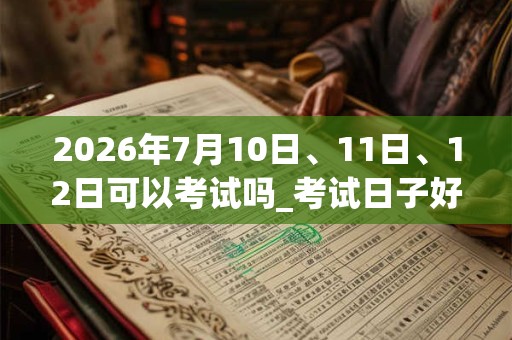 2026年7月10日、11日、12日可以考试吗_考试日子好吗