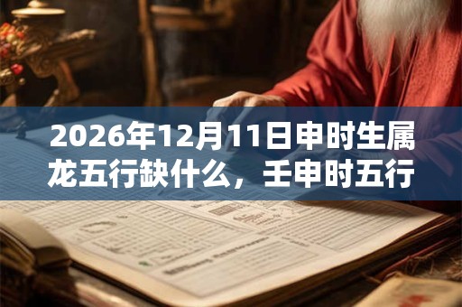 2026年12月11日申时生属龙五行缺什么，壬申时五行缺什么