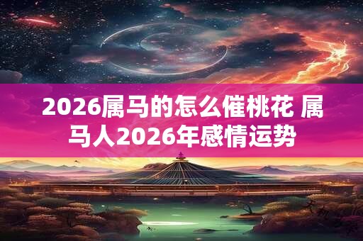 2026属马的怎么催桃花 属马人2026年感情运势 2026属马的怎么催桃花 属马人2026年感情运势