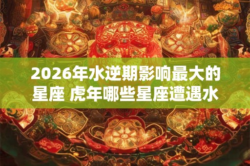 2026年水逆期影响最大的星座 虎年哪些星座遭遇水逆