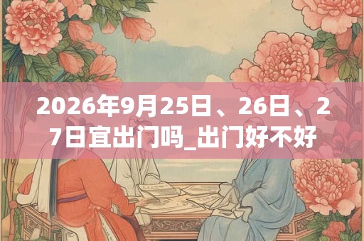 2026年9月25日、26日、27日宜出门吗_出门好不好 2026年9月25日、26日、27日宜出门吗_出门好不好