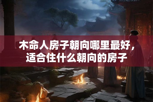 木命人房子朝向哪里最好，适合住什么朝向的房子