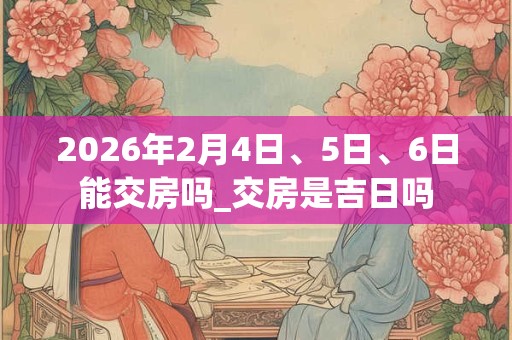 2026年2月4日、5日、6日能交房吗_交房是吉日吗