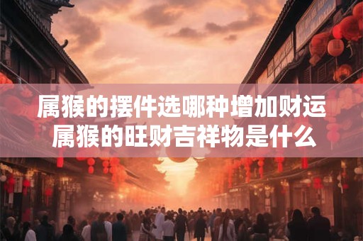 属猴的摆件选哪种增加财运 属猴的旺财吉祥物是什么