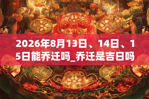 2026年8月13日、14日、15日能乔迁吗_乔迁是吉日吗