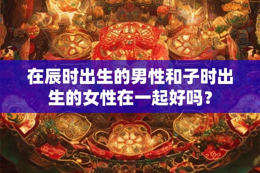 在辰时出生的男性和子时出生的女性在一起好吗? 在辰时出生的男性和子时出生的女性在一起好吗?