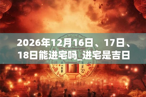 2026年12月16日、17日、18日能进宅吗_进宅是吉日吗 2026年12月16日、17日、18日能进宅吗_进宅是吉日吗