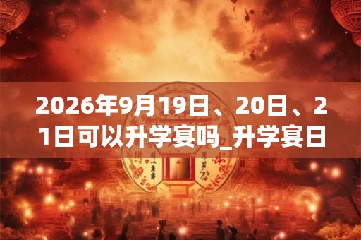 2026年9月19日、20日、21日可以升学宴吗_升学宴日子好吗