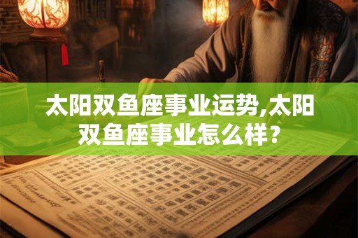 太阳双鱼座事业运势,太阳双鱼座事业怎么样？