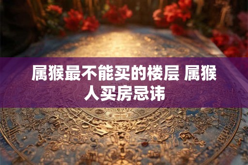 属猴最不能买的楼层 属猴人买房忌讳