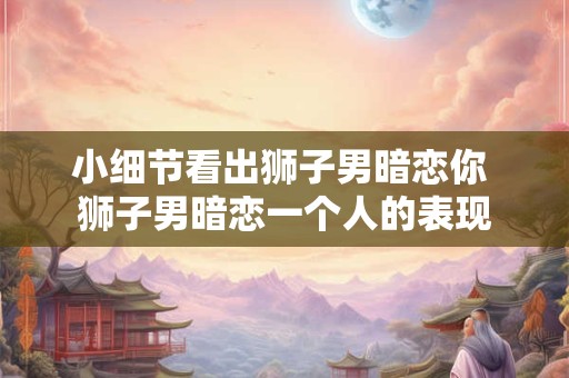 小细节看出狮子男暗恋你 狮子男暗恋一个人的表现