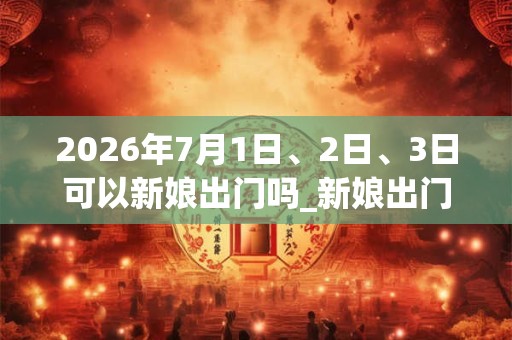 2026年7月1日、2日、3日可以新娘出门吗_新娘出门日子好吗
