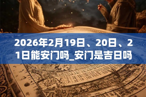 2026年2月19日、20日、21日能安门吗_安门是吉日吗