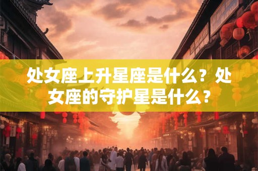 处女座上升星座是什么?处女座的守护星是什么? 处女座上升星座是什么?处女座的守护星是什么?