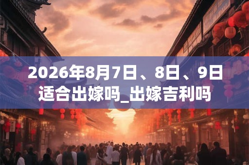 2026年8月7日、8日、9日适合出嫁吗_出嫁吉利吗