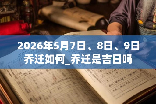 2026年5月7日、8日、9日乔迁如何_乔迁是吉日吗 2026年5月7日、8日、9日乔迁如何_乔迁是吉日吗