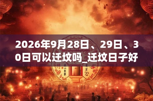 2026年9月28日、29日、30日可以迁坟吗_迁坟日子好吗 2026年9月28日、29日、30日可以迁坟吗_迁坟日子好吗