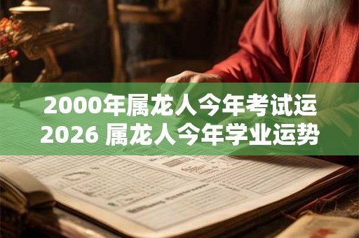 2000年属龙人今年考试运2026 属龙人今年学业运势如何