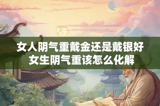 女人阴气重戴金还是戴银好 女生阴气重该怎么化解 女人阴气重戴金还是戴银好 女生阴气重该怎么化解