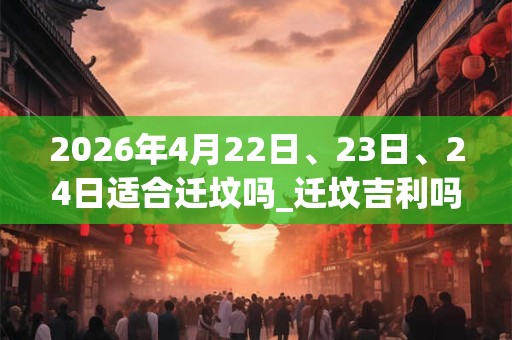 2026年4月22日、23日、24日适合迁坟吗_迁坟吉利吗 2026年4月22日、23日、24日适合迁坟吗_迁坟吉利吗
