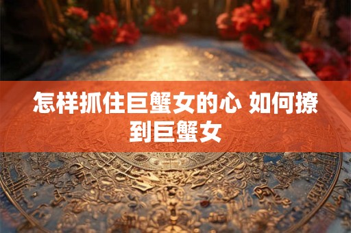 怎样抓住巨蟹女的心 如何撩到巨蟹女 怎样抓住巨蟹女的心 如何撩到巨蟹女