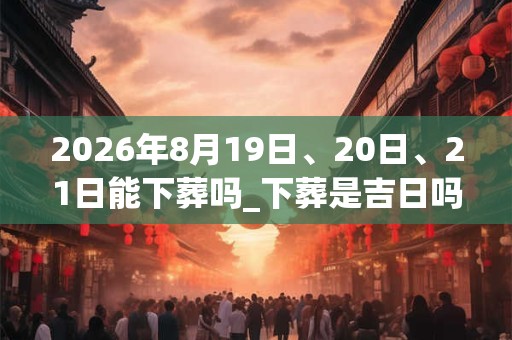 2026年8月19日、20日、21日能下葬吗_下葬是吉日吗 2026年8月19日、20日、21日能下葬吗_下葬是吉日吗