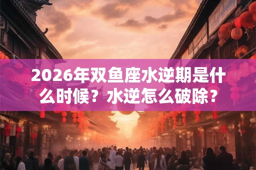 2026年双鱼座水逆期是什么时候？水逆怎么破除？