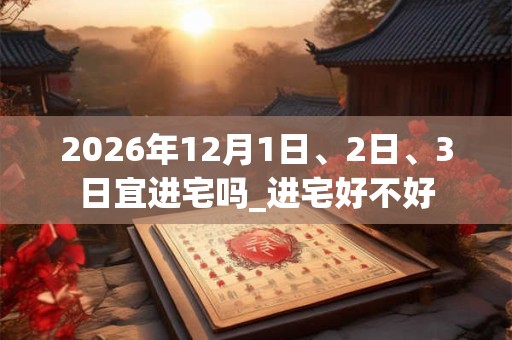 2026年12月1日、2日、3日宜进宅吗_进宅好不好 2026年12月1日、2日、3日宜进宅吗_进宅好不好