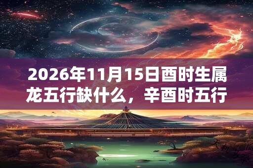 2026年11月15日酉时生属龙五行缺什么,辛酉时五行缺什么 2026年11月15日酉时生属龙五行缺什么,辛酉时五行缺什么