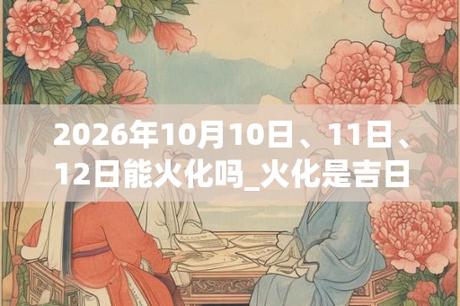 2026年10月10日、11日、12日能火化吗_火化是吉日吗
