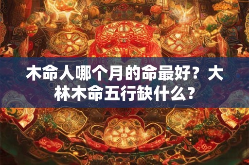木命人哪个月的命最好？大林木命五行缺什么？