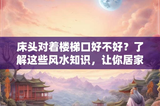 床头对着楼梯口好不好?了解这些风水知识,让你居家生活更顺遂 床头对着楼梯口好不好?了解这些风水知识,让你居家生活更顺遂